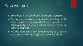 Who we are?

    Able Brain is initiative of IIT- Bombay Students
    Our team comprises of innovative students of IIT-
     Bombay which are expert in their respective
     fields with the vision of making students excel in
     technical areas
    We are incubated with SINE IIT Bombay which is
     incubator for emerging companies by IITians
 