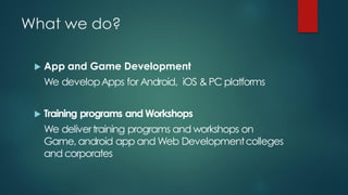 What we do?

    App and Game Development
     We develop Apps for Android, iOS & PC platforms


    Training programs and Workshops
     We deliver training programs and workshops on
     Game, android app and Web Development colleges
     and corporates
 