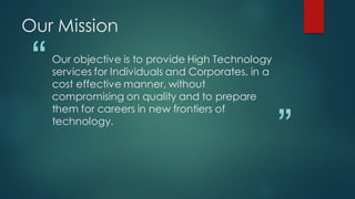Our Mission

 “   Our objective is to provide High Technology
     services for Individuals and Corporates, in a
     cost effective manner, without
     compromising on quality and to prepare


                                                     ”
     them for careers in new frontiers of
     technology.
 