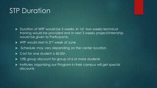 STP Duration

    Duration of WTP would be 5 weeks. In 1st two weeks technical
     training would be provided and in next 3 weeks project/internship
     would be given to Participants.
    WTP would start in 2nd week of June
    Schedule may very depending on the center location
    Cost for one student is 45,00/-
    10% group discount for group of 6 or more students
    Institutes organizing our Program in their campus will get special
     discounts
 