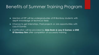 Benefits of Summer Training Program

    Mentors of STP will be undergraduates of IIT-Bombay students with
     depth knowledge of technical fields
    Chance to get Internships, Paid projects or Job opportunities with
     Lazy 8 Games
    Certification will be provided by Able Brain & Lazy 8 Games: a SINE
     IIT-Bombay firm after completion of successful training
 
