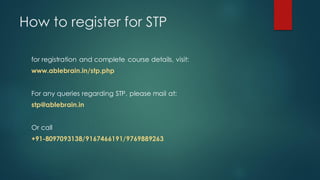 How to register for STP

 for registration and complete course details, visit:
 www.ablebrain.in/stp.php


 For any queries regarding STP, please mail at:
 stp@ablebrain.in


 Or call
 +91-8097093138/9167466191/9769889263
 