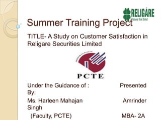 Summer Training Project TITLE- A Study on Customer Satisfaction in Religare Securities Limited Under the Guidance of :                   Presented By: Ms. HarleenMahajanAmrinder Singh   (Faculty, PCTE)                               MBA- 2A                   