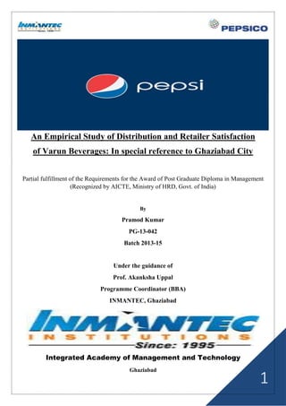 1
An Empirical Study of Distribution and Retailer Satisfaction
of Varun Beverages: In special reference to Ghaziabad City
Partial fulfillment of the Requirements for the Award of Post Graduate Diploma in Management
(Recognized by AICTE, Ministry of HRD, Govt. of India)
By
Pramod Kumar
PG-13-042
Batch 2013-15
Under the guidance of
Prof. Akanksha Uppal
Programme Coordinator (BBA)
INMANTEC, Ghaziabad
Integrated Academy of Management and Technology
Ghaziabad
 
