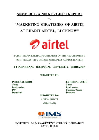 SUMMER TRAINING PROJECT REPORT
ON
“MARKETING STRATEGIES OF AIRTEL
AT BHARTI AIRTEL, LUCKNOW”
SUBMITTED IN PARTIAL FULFILLMENT OF THE REQUIREMENTS
FOR THE MASTER’S DEGREE IN BUSINESS ADMINISTRATION
OF
UTTARAKHAND TECHNICAL UNIVERSITY, DEHRADUN
SUBMITTED TO:
INTERNALGUIDE EXTERNALGUIDE
Name Name
Designation Designation
IMS Company Name
Dehradun Location
SUBMITTED BY:
ADITYA BHATT
(MB12FA33)
INSTITUTE OF MANAGEMENT STUDIES, DEHRADUN
BATCH 2012-14
 