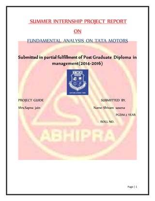 Page | 1
SUMMER INTERNSHIP PROJECT REPORT
ON
FUNDAMENTAL ANALYSIS ON TATA MOTORS
Submitted in partial fulfillment of Post Graduate Diploma in
management(2014-2016)
PROJECT GUIDE SUBMITTED BY.
Mrs.Sapna jain Name-Shivam saxena
PGDM 2 YEAR
ROLL NO.
 