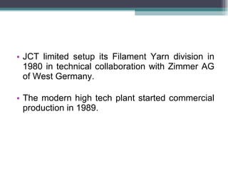 JCT limited setup its Filament Yarn division in 1980 in technical collaboration with Zimmer AG of West Germany.  The modern high tech plant started commercial production in 1989. 
