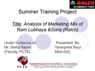Summer Training Project
Title: Analysis of Marketing Mix of
Ram Lubhaya &Sons (Ralco)
Under Guidance of: Presented By:
Mr. Sartaj Bajwa Taranpreet Kaur
(Faculty, PCTE) Mba-2(A)
 