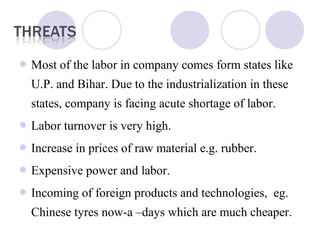  Most of the labor in company comes form states like
U.P. and Bihar. Due to the industrialization in these
states, company is facing acute shortage of labor.
 Labor turnover is very high.
 Increase in prices of raw material e.g. rubber.
 Expensive power and labor.
 Incoming of foreign products and technologies, eg.
Chinese tyres now-a –days which are much cheaper.
 