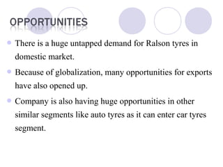  There is a huge untapped demand for Ralson tyres in
domestic market.
 Because of globalization, many opportunities for exports
have also opened up.
 Company is also having huge opportunities in other
similar segments like auto tyres as it can enter car tyres
segment.
 