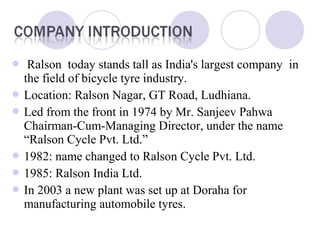  Ralson today stands tall as India's largest company in
the field of bicycle tyre industry.
 Location: Ralson Nagar, GT Road, Ludhiana.
 Led from the front in 1974 by Mr. Sanjeev Pahwa
Chairman-Cum-Managing Director, under the name
“Ralson Cycle Pvt. Ltd.”
 1982: name changed to Ralson Cycle Pvt. Ltd.
 1985: Ralson India Ltd.
 In 2003 a new plant was set up at Doraha for
manufacturing automobile tyres.
 