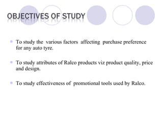  To study the various factors affecting purchase preference
for any auto tyre.
 To study attributes of Ralco products viz product quality, price
and design.
 To study effectiveness of promotional tools used by Ralco.
 