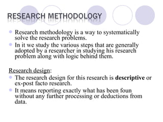  Research methodology is a way to systematically
solve the research problems.
 In it we study the various steps that are generally
adopted by a researcher in studying his research
problem along with logic behind them.
Research design:
 The research design for this research is descriptive or
ex-post facto research.
 It means reporting exactly what has been foun
without any further processing or deductions from
data.
 