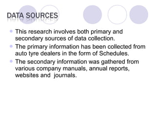  This research involves both primary and
secondary sources of data collection.
 The primary information has been collected from
auto tyre dealers in the form of Schedules.
 The secondary information was gathered from
various company manuals, annual reports,
websites and journals.
 