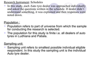 Research Instrument: Schedules
 In this study, each Auto tyre dealer was approached individually
and asked the questions written in the schedule. If dealer didn’t
understand something, it was explained and then responses were
noted down.
Population :
 Population refers to part of universe from which the sample
for conducting the research is selected.
 The population for this study is finite i.e. all dealers of auto
tyres in Ludhiana and Patiala.
Sampling unit:
 Sampling unit refers to smallest possible individual eligible
respondent. In this study the sampling unit is the individual
Auto tyre dealer.
 