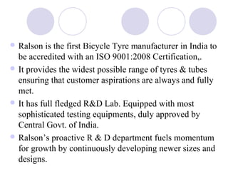  Ralson is the first Bicycle Tyre manufacturer in India to
be accredited with an ISO 9001:2008 Certification,.
 It provides the widest possible range of tyres & tubes
ensuring that customer aspirations are always and fully
met.
 It has full fledged R&D Lab. Equipped with most
sophisticated testing equipments, duly approved by
Central Govt. of India.
 Ralson’s proactive R & D department fuels momentum
for growth by continuously developing newer sizes and
designs.
 