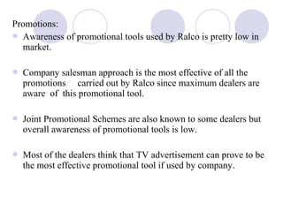 Promotions:
 Awareness of promotional tools used by Ralco is pretty low in
market.
 Company salesman approach is the most effective of all the
promotions carried out by Ralco since maximum dealers are
aware of this promotional tool.
 Joint Promotional Schemes are also known to some dealers but
overall awareness of promotional tools is low.
 Most of the dealers think that TV advertisement can prove to be
the most effective promotional tool if used by company.
 