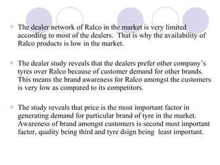  The dealer network of Ralco in the market is very limited
according to most of the dealers. That is why the availability of
Ralco products is low in the market.
 The dealer study reveals that the dealers prefer other company’s
tyres over Ralco because of customer demand for other brands.
This means the brand awareness for Ralco amongst the customers
is very low as compared to its competitors.
 The study reveals that price is the most important factor in
generating demand for particular brand of tyre in the market.
Awareness of brand amongst customers is second most important
factor, quality being third and tyre dsign being least important.
 