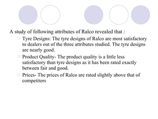 A study of following attributes of Ralco revealed that :
 Tyre Designs: The tyre designs of Ralco are most satisfactory
to dealers out of the three attributes studied. The tyre designs
are nearly good.
 Product Quality- The product quality is a little less
satisfactory than tyre designs as it has been rated exactly
between fair and good.
 Prices- The prices of Ralco are rated slightly above that of
competitors
 