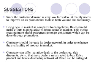  
 Since the customer demand is very low for Ralco , it mainly needs
to improve on its promotional tools in both volume and frequency.
 Being new in market as compared to competitors, Ralco should
make efforts to popularize its brand name in market. This means
creating more brand awareness amongst consumers which can be
done through promotions.
 Company should increase its dealer network in order to enhance
the availability of product in market.
 Company can offer lucrative deals to the dealers eg. slab
discounts, etc.so that more dealers are attracted to buy Ralco
product and hence dealership network of Ralco can be enlarged.
 