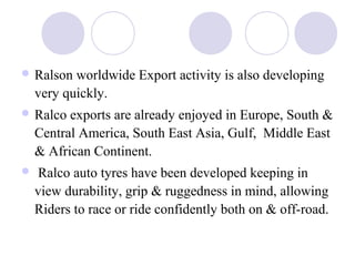  Ralson worldwide Export activity is also developing
very quickly.
 Ralco exports are already enjoyed in Europe, South &
Central America, South East Asia, Gulf, Middle East
& African Continent.
 Ralco auto tyres have been developed keeping in
view durability, grip & ruggedness in mind, allowing
Riders to race or ride confidently both on & off-road.
 