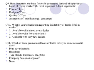 Q9. How important are these factors in generating demand of a particular
brand of tyre in market? (1- most important, 4-least important)
 Price of Tyre
 Design of Tyre
 Quality Of Tyre
 Awareness of brand amongst consumers
Q10. What is your observation regarding availability of Ralco tyres in
market?
 1. Available with almost every dealer
 2. Available with few dealers only
 3. Available with very few dealers
Q11. Which of these promotional tools of Ralco have you come across till
date?
 Print advertisement
 Hoardings
 Tyre Stands, Calendars, Etc.(JPS)
 Company Salesman approach
 None
 
