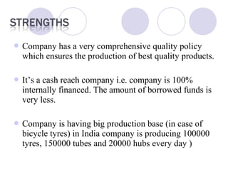  Company has a very comprehensive quality policy
which ensures the production of best quality products.
 It’s a cash reach company i.e. company is 100%
internally financed. The amount of borrowed funds is
very less.
 Company is having big production base (in case of
bicycle tyres) in India company is producing 100000
tyres, 150000 tubes and 20000 hubs every day )
 