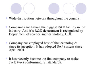  Wide distribution network throughout the country.
 Companies are having the biggest R&D facility in the
industry. And it’s R&D department is recognized by
Department of science and technology, GOI.
 Company has employed best of the technologies
since its inception. It has adopted SAP system since
April 2001.
 It has recently become the first company to make
cycle tyres conforming ISI standards.
 