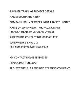 SUMMER TRAINING PROJECT DETAILS
NAME: MAZHARUL ABDIN
COMPANY: KELLY SERVICES INDIA PRIVATE LIMITED
NAME OF SUPERVISOR: Mr. FAIZ NOMANI
(BRANCH HEAD, HYDERABAD OFFICE)
SUPERVISOR CONTACT NO: 08886911221
SUPERVISOR’S EMAILID:
faiz_nomani@kellyservices.co.in
MY CONTACT NO: 09838849368
Joining date: 19th June
PROJECT TITTLE: A PEEK INTO STAFFING COMPANY
 