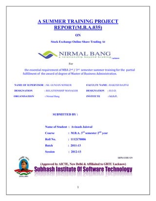 1
A SUMMER TRAINING PROJECT
REPORT(M.B.A.035)
ON
Stock Exchange Online Share Trading At
Lucknow
For
the essential requirement of MBA 2nd / 3rd semester summer training for the partial
fulfillment of the award of degree of Master of Business Administration.
NAME OF SUPERVISOR : Mr. GUNJAN SONKER FACULTY NAME : RAKESH BAJPAI
DESIGNATION : RELATIONSHIP MANAGER DESIGNATION : H.O.D.
ORGANISATION : Nirmal Bang INSTITUTE : S.I.S.T.
SUBMITTED BY :
Name of Student : Avinash Jaiswal
Course : M.B.A. 3rd
semester 2nd
year
Roll No. : 1112170006
Batch : 2011-13
Session : 2012-13
 