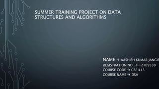 SUMMER TRAINING PROJECT ON DATA
STRUCTURES AND ALGORITHMS
NAME  AASHISH KUMAR JANGIR
REGISTRATION NO.  12109538
COURSE CODE  CSE 443
COURSE NAME  DSA
 