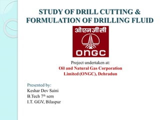 STUDY OF DRILL CUTTING &
FORMULATION OF DRILLING FLUID
Project undertaken at:
Oil and Natural Gas Corporation
Limited (ONGC), Dehradun
Presented by:
Keshar Dev Saini
B.Tech 7th sem
I.T. GGV, Bilaspur
 