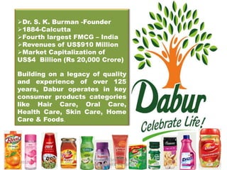 Dr. S. K. Burman -Founder
  1884-Calcutta
  Fourth largest FMCG – India
  Revenues of US$910 Million
  Market Capitalization of
  US$4 Billion (Rs 20,000 Crore)

  Building on a legacy of quality
  and experience of over 125
  years, Dabur operates in key
  consumer products categories
  like Hair Care, Oral Care,
  Health Care, Skin Care, Home
  Care & Foods.




                    Rashmi Verma IBR 5006 Ishan Institute of
1/2/2012
                          management & technology
 
