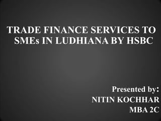 TRADE FINANCE SERVICES TO SMEs IN LUDHIANA BY HSBC Presented by: NITIN KOCHHAR MBA 2C 