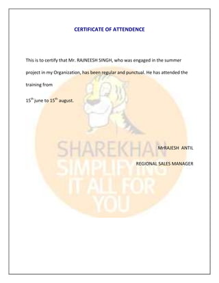 CERTIFICATE OF ATTENDENCE




This is to certify that Mr. RAJNEESH SINGH, who was engaged in the summer

project in my Organization, has been regular and punctual. He has attended the

training from


15th june to 15th august.




                                                               MrRAJESH ANTIL


                                                     REGIONAL SALES MANAGER
 