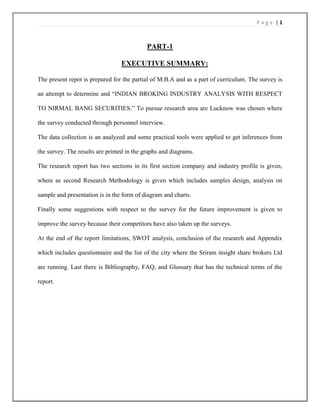 Page |1



                                            PART-1

                                 EXECUTIVE SUMMARY:

The present repot is prepared for the partial of M.B.A and as a part of curriculum. The survey is

an attempt to determine and ―INDIAN BROKING INDUSTRY ANALYSIS WITH RESPECT

TO NIRMAL BANG SECURITIES.‖ To pursue research area are Lucknow was chosen where

the survey conducted through personnel interview.

The data collection is an analyzed and some practical tools were applied to get inferences from

the survey. The results are printed in the graphs and diagrams.

The research report has two sections in its first section company and industry profile is given,

where as second Research Methodology is given which includes samples design, analysis on

sample and presentation is in the form of diagram and charts.

Finally some suggestions with respect to the survey for the future improvement is given to

improve the survey because their competitors have also taken up the surveys.

At the end of the report limitations, SWOT analysis, conclusion of the research and Appendix

which includes questionnaire and the list of the city where the Sriram insight share brokers Ltd

are running. Last there is Bibliography, FAQ, and Glossary that has the technical terms of the

report.
 