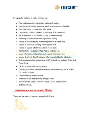 108




Few popular features of trader terminal are:

   •   Fast trade execution with instant trade confirmation.
   •   Live streaming quotes and price watch on any number of stocks.
   •   Intra day charts, updated live, tick-by-tick.
   •   Live margin, position, marked to market profit & loss report.
   •   Set any number of price alerts on any number of scrips.
   •   Flexibility to customize screen layout and setting.
   •   Facility to customize any number of portfolios & watch lists.
   •   Facility to cancel all pending orders at one click.
   •   Facility to square off all transactions at one click.
   •   Top Gainers, Top Losers, Most Active, updated live.
   •   Index information; index chart, index stock information live.
   •   Market depth, i.e. Best 5 bids and offers, updated live for all stocks.
   •   Online access to both accounts and DP to check live updated Order and
       Trade Book.
   •   Facility to place after market orders.
   •   Online fund transfer facility from leading Banks including ICICI, HDFC,
       CITI and UTI banks.
   •   Online intra-day technical calls.
   •   Historical charts and technical analysis tools.
   •   India Infoline's world - acclaimed news service and research.
   •   and many more.


 How to open account with 5Paisa

There are few steps to open an account with 5paisa.
 