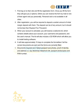 109


1. First log on to their site and fill the registration form. Once you fill the form
   they will give you 2 options. Either you can receive the form by mail or one
   of their agent visit you personally. Personal visit is not available in all
   cities.
2. After registration, you will be required to deposit a certain amount of initial
   margin deposit with them. The deposit can be of any amount, but it should
   not be less than Rupees Five Thousand.
3. When your account is activated, you will receive a welcome kit, which
   contains details about your account, your username and password, and
   the user's manual. The kit will also include a CD ROM which will allow you
   to install trading software.
4. It will take approximately 15 days to complete the formalities if all the
   correct documents are sent and the forms are correctly filled.
5. Documents required are 2 latest passport size photos, proof of identity
   and address i.e. say electricity/ telephone bill, passport photocopies and
   PAN number.
 