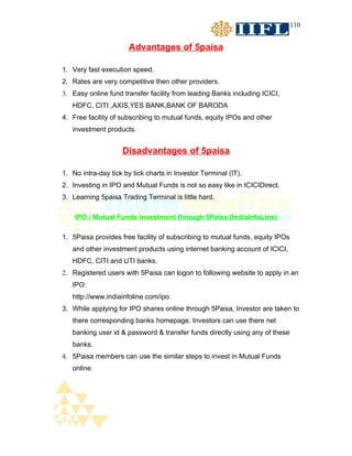 110


                       Advantages of 5paisa

1. Very fast execution speed.
2. Rates are very competitive then other providers.
3. Easy online fund transfer facility from leading Banks including ICICI,
   HDFC, CITI ,AXIS,YES BANK,BANK OF BARODA
4. Free facility of subscribing to mutual funds, equity IPOs and other
   investment products.


                    Disadvantages of 5paisa

1. No intra-day tick by tick charts in Investor Terminal (IT).
2. Investing in IPO and Mutual Funds is not so easy like in ICICIDirect.
3. Learning 5paisa Trading Terminal is little hard.

    IPO / Mutual Funds investment through 5Paisa (IndiaInfoLine)

1. 5Paisa provides free facility of subscribing to mutual funds, equity IPOs
   and other investment products using internet banking account of ICICI,
   HDFC, CITI and UTI banks.
2. Registered users with 5Paisa can logon to following website to apply in an
   IPO:
   http://www.indiainfoline.com/ipo
3. While applying for IPO shares online through 5Paisa, Investor are taken to
   there corresponding banks homepage. Investors can use there net
   banking user id & password & transfer funds directly using any of these
   banks.
4. 5Paisa members can use the similar steps to invest in Mutual Funds
   online.
 