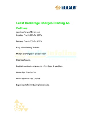 111




Least Brokerage Charges Starting As
Follows:
opening charge of Dmat- zero
Intraday: From 0.03% To 0.05%.


Delivery: From 0.30% To 0.50%.


Easy online Trading Platform


Multiple Exchanges on Single Screen


Stop-loss feature.


Facility to customize any number of portfolios & watchlists.


Online Tips Free Of Cost.


Online Terminal Free Of Cost. .


Expert inputs from industry professionals.
 