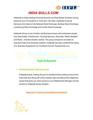 114


                   INDIA BULLS.COM
Indiabulls is India's leading Financial Services and Real Estate Company having
presence over 414 locations in more than 124 cities. Indiabulls Financial
Services Ltd is listed on the National Stock Exchange, Bombay Stock Exchange,
Luxembourg Stock Exchange and London Stock Exchange


Indiabulls Group is one of India’s top Business houses with businesses spread
over Real Estate, Infrastructure, Financial Services, Securities, Retail, Multiplex
and Power , Charterd Aviation sectors. The group companies are listed on
important Indian and Overseas markets. Indiabulls has been conferred the status
of a “Business Superbrand” by The Brand Council, Superbrands India.'




                              Type of Account


   1. Indiabulls Equity Trading Account

       Indiabulls Equity Trading Account is standard Online trading account from
       India bulls and along with online trading it also provides priority telephone
       access that gives you direct access to your Relationship Manager and full
       access to 'Indiabulls Equity Analysis'.



               Application Trading Terminal(Need Installation)
 