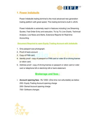 115


1. Power Indiabulls

   Power Indiabulls trading terminal is the most advanced new generation
   trading platform with great speed. This trading terminal is built in JAVA.


   Power Indiabulls is extremely reach in features including Live Streaming
   Quotes, Fast Order Entry and execution, Tic by Tic Live Charts, Technical
   Analysis, Live News and Alerts, Extensive Reports for Real-time
   Accounting.

Document Required to open Equity Trading Account with Indiabulls

1. One passport size photograph.
2. Proof of bank account
3. Copy of PAN card.
4. Identity proof - copy of passport or PAN card or voter ID or driving license
   or ration card.
5. Address proof - copy of driving license or passport or ration card or voter
   card or telephone bill or electricity bill or bank statement.


                       Brokerage and fees :

1. Account opening fees : Rs 1200/- (One time non-refundable) as below:
   250/- Equity Trading Account opening charge
   200/- Demat Account opening charge
   750/- Software changes
 