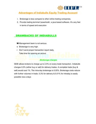 116


     Advantages of Indiabulls Equity Trading Account

   1. Brokerage is less compare to other online trading companies.
   2. Provide trading terminal 'powerbulls', a java based software. It's very fast
       in terms of speed and execution




  DRAWBACKS OF INDIABULLS


   W Management team is not serious.
   e Brokerage is very high.
   r Don’t send proper transaction report daily.
      Take time for opening an accout


                                Brokerage charges

SEBI allows brokers to charge up to 2.5% on every trade transaction. Indiabulls
charges 0.5% (either buy or sell) for delivery trades. A complete trade (buy &
sell) would cost 1%. The intra-day brokerage is 0.05%. Brokerage costs reduce
with further volumes in trade. 0.3% for delivery & 0.01% for intraday is easily
possible now a days
 