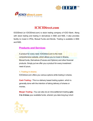 118




                         ICICIDirect.com
ICICIDirect (or ICICIDirect.com) is stock trading company of ICICI Bank. Along
with stock trading and trading in derivatives in BSE and NSE, it also provides
facility to invest in IPOs, Mutual Funds and Bonds. Trading is available in BSE
and NSE.


      Products and Services

      A product for every need: ICICIdirect.com is the most
      comprehensive website, which allows you to invest in Shares,
      Mutual funds, Derivatives (Futures and Options) and other financial
      products. Simply put we offer you a product for every investment
      need of yours.

      1. Trading in shares:
      ICICIdirect.com offers you various options while trading in shares.

      Cash Trading : This is a delivery based trading system, which is
      generally done with the intention of taking delivery of shares or
      monies.

      Margin Trading : You can also do an intra-settlement trading upto
      3 to 4 times your available funds, wherein you take long buy/ short
 