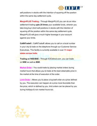 119


sell positions in stocks with the intention of squaring off the position
within the same day settlement cycle.

MarginPLUS Trading : Through MarginPLUS you can do an intra-
settlement trading upto 25 times your available funds, wherein you
take long buy/ short sell positions in stocks with the intention of
squaring off the position within the same day settlement cycle.
MarginPLUS will give a much higher leverage in your account
against your limits.

CallNTrade® : CallNTrade® allows you to call on a local number
in your city & trade on the telephone through our Customer Service
Executives. This facility is currently available in over 11 major
states across India.

Trading on NSE/BSE : Through ICICIdirect.com, you can trade
on NSE as well as BSE.

Market Order : You could trade by placing market orders during
market hours that allows you to trade at the best obtainable price in
the market at the time of execution of the order.

Limit Order : Allows you to place a buy/sell order at a price defined
by you. The execution can happen at a price more favorable than
the price, which is defined by you, limit orders can be placed by you
during holidays & non market hours too.
 