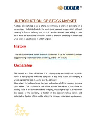 12




 INTRODUCTION OF STOCK MARKET
A stock, also referred to as a share, is commonly a share of ownership in a
corporation.   In British English, the word stock has another completely different
meaning in finance, referring to a bond. It can also be used more widely to refer
to all kinds of marketable securities. Where a share of ownership is meant the
word share is usually used in British English.



History

The first company that issued shares is considered to be the Northern-European
copper mining enterprise Stora Kopparberg, in the 13th century.



Ownership

The owners and financial backers of a company may want additional capital to
invest in new projects within the company. If they were to sell the company it
would represent a loss of control over the company.
Alternatively, by selling shares, they can sell part or all of the company to many
part-owners. The purchase of one share entitles the owner of that share to
literally share in the ownership of the company, including the right to a fraction of
the assets of the company, a fraction of the decision-making power, and
potentially a fraction of the profits, which the company may issue as dividends.
 