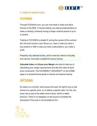120


2. TRADE IN DERIVATIVES:


FUTURES

Through ICICIdirect.com, you can now trade in index and stock
futures on the NSE. In futures trading, you take buy/sell positions in
index or stock(s) contracts having a longer contract period of up to
3 months.

Trading in FUTURES is simple! If, during the course of the contract
life, the price moves in your favour (i.e. rises in case you have a
buy position or falls in case you have a sell position), you make a
profit.

Presently only selected stocks, which meet the criteria on liquidity
and volume, have been enabled for futures trading.

Calculate Index and Know your Margin are tools to help you in
calculating your margin requirements and also the index & stock
price movements. The ICICIDIRECT UNIVERSITY on the HOME
page is a comprehensive guide on futures and options trading.


OPTIONS

An option is a contract, which gives the buyer the right to buy or sell
shares at a specific price, on or before a specific date. For this, the
buyer has to pay to the seller some money, which is called
premium. There is no obligation on the buyer to complete the
transaction if the price is not favorable to him.
 