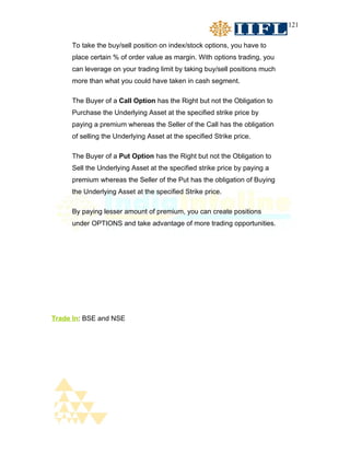 121


     To take the buy/sell position on index/stock options, you have to
     place certain % of order value as margin. With options trading, you
     can leverage on your trading limit by taking buy/sell positions much
     more than what you could have taken in cash segment.

     The Buyer of a Call Option has the Right but not the Obligation to
     Purchase the Underlying Asset at the specified strike price by
     paying a premium whereas the Seller of the Call has the obligation
     of selling the Underlying Asset at the specified Strike price.

     The Buyer of a Put Option has the Right but not the Obligation to
     Sell the Underlying Asset at the specified strike price by paying a
     premium whereas the Seller of the Put has the obligation of Buying
     the Underlying Asset at the specified Strike price.

     By paying lesser amount of premium, you can create positions
     under OPTIONS and take advantage of more trading opportunities.




Trade In: BSE and NSE
 