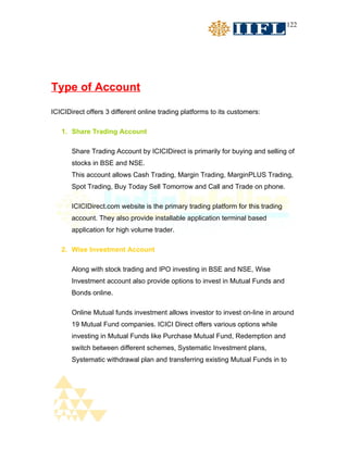 122




Type of Account

ICICIDirect offers 3 different online trading platforms to its customers:

   1. Share Trading Account

       Share Trading Account by ICICIDirect is primarily for buying and selling of
       stocks in BSE and NSE.
       This account allows Cash Trading, Margin Trading, MarginPLUS Trading,
       Spot Trading, Buy Today Sell Tomorrow and Call and Trade on phone.

       ICICIDirect.com website is the primary trading platform for this trading
       account. They also provide installable application terminal based
       application for high volume trader.

   2. Wise Investment Account

       Along with stock trading and IPO investing in BSE and NSE, Wise
       Investment account also provide options to invest in Mutual Funds and
       Bonds online.

       Online Mutual funds investment allows investor to invest on-line in around
       19 Mutual Fund companies. ICICI Direct offers various options while
       investing in Mutual Funds like Purchase Mutual Fund, Redemption and
       switch between different schemes, Systematic Investment plans,
       Systematic withdrawal plan and transferring existing Mutual Funds in to
 