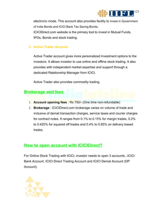 123


      electronic mode. This account also provides facility to invest in Government
      of India Bonds and ICICI Bank Tax Saving Bonds.
      ICICIDirect.com website is the primary tool to invest in Mutual Funds,
      IPOs, Bonds and stock trading.

   3. Active Trader Account

      Active Trader account gives more personalized investment options to the
      investors. It allows investor to use online and offline stock trading. It also
      provides with independent market expertise and support through a
      dedicated Relationship Manager from ICICI.

      Active Trader also provides commodity trading.


Brokerage and fees

   1. Account opening fees : Rs 750/- (One time non-refundable)
   2. Brokerage : ICICIDirect.com brokerage varies on volume of trade and
      inclusive of demat transaction charges, service taxes and courier charges
      for contract notes. It ranges from 0.1% to 0.15% for margin trades, 0.2%
      to 0.425% for squared off trades and 0.4% to 0.85% on delivery based
      trades.



How to open account with ICICIDirect?

For Online Stock Trading with ICICI, investor needs to open 3 accounts...ICICI
Bank Account, ICICI Direct Trading Account and ICICI Demat Account (DP
Account).
 